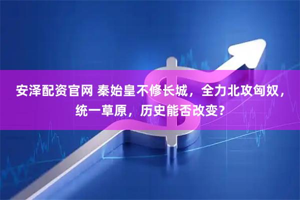安泽配资官网 秦始皇不修长城，全力北攻匈奴，统一草原，历史能否改变？