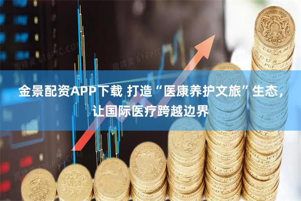 金景配资APP下载 打造“医康养护文旅”生态，让国际医疗跨越边界