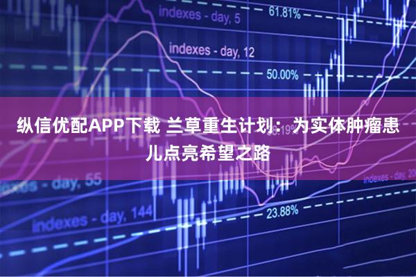 纵信优配APP下载 兰草重生计划：为实体肿瘤患儿点亮希望之路