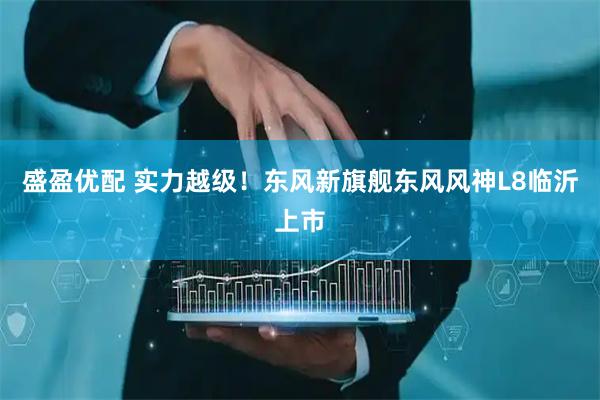 盛盈优配 实力越级！东风新旗舰东风风神L8临沂上市