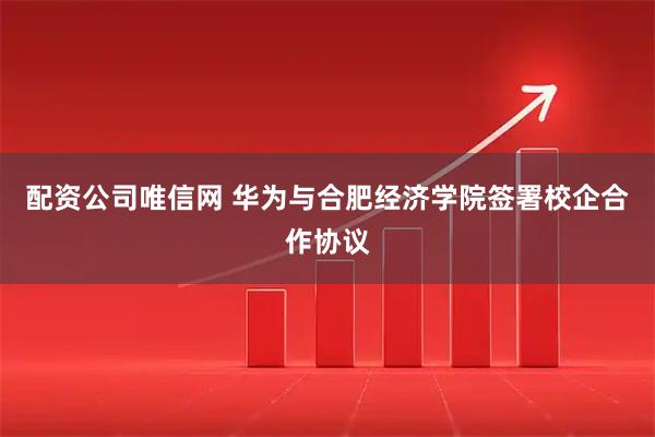 配资公司唯信网 华为与合肥经济学院签署校企合作协议