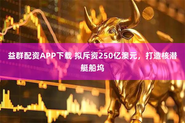 益群配资APP下载 拟斥资250亿澳元，打造核潜艇船坞