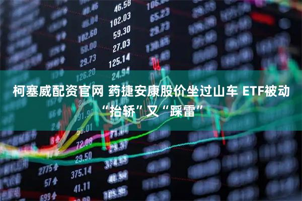 柯塞威配资官网 药捷安康股价坐过山车 ETF被动“抬轿”又“踩雷”