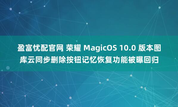 盈富忧配官网 荣耀 MagicOS 10.0 版本图库云同步删除按钮记忆恢复功能被曝回归