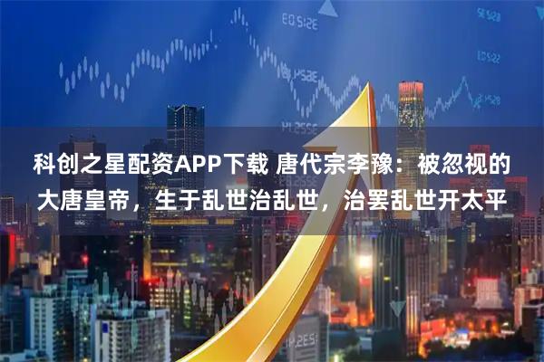 科创之星配资APP下载 唐代宗李豫：被忽视的大唐皇帝，生于乱世治乱世，治罢乱世开太平