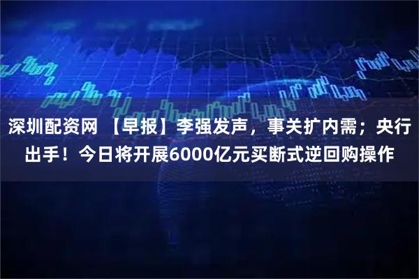 深圳配资网 【早报】李强发声，事关扩内需；央行出手！今日将开展6000亿元买断式逆回购操作