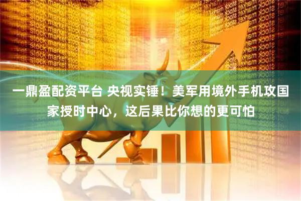 一鼎盈配资平台 央视实锤！美军用境外手机攻国家授时中心，这后果比你想的更可怕