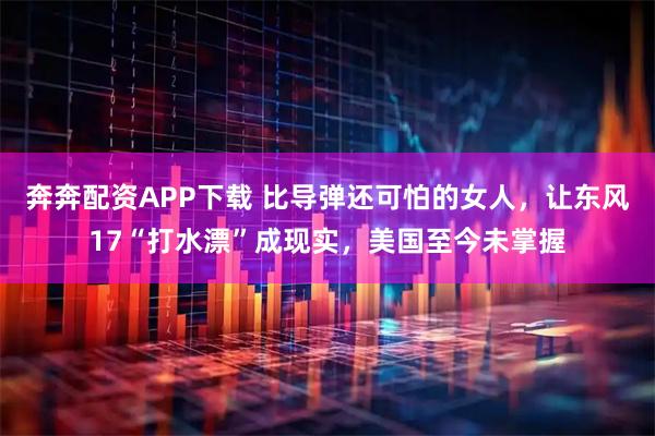 奔奔配资APP下载 比导弹还可怕的女人，让东风17“打水漂”成现实，美国至今未掌握