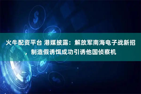 火牛配资平台 港媒披露：解放军南海电子战新招，制造假诱饵成功引诱他国侦察机