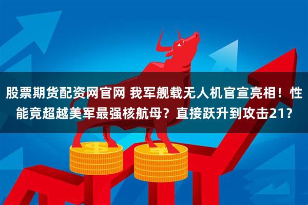 股票期货配资网官网 我军舰载无人机官宣亮相！性能竟超越美军最强核航母？直接跃升到攻击21？