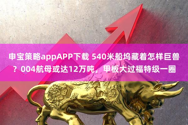 申宝策略appAPP下载 540米船坞藏着怎样巨兽？004航母或达12万吨，甲板大过福特级一圈