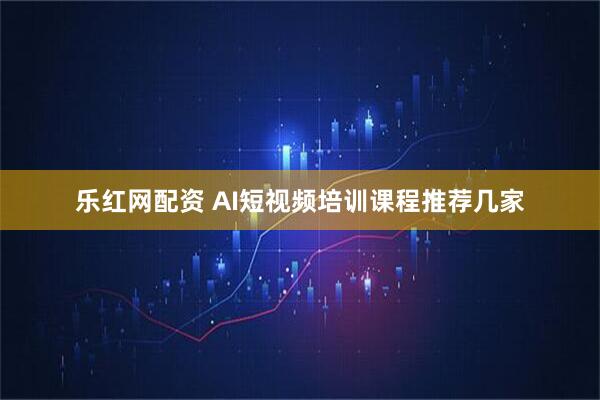 乐红网配资 AI短视频培训课程推荐几家