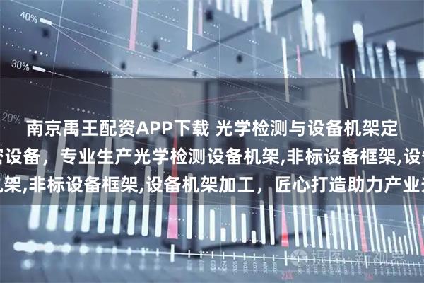 南京禹王配资APP下载 光学检测与设备机架定制优选昆山衡泽盛精密设备，专业生产光学检测设备机架,非标设备框架,设备机架加工，匠心打造助力产业升级