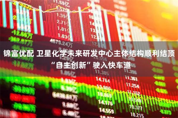 锦富优配 卫星化学未来研发中心主体结构顺利结顶 “自主创新”驶入快车道