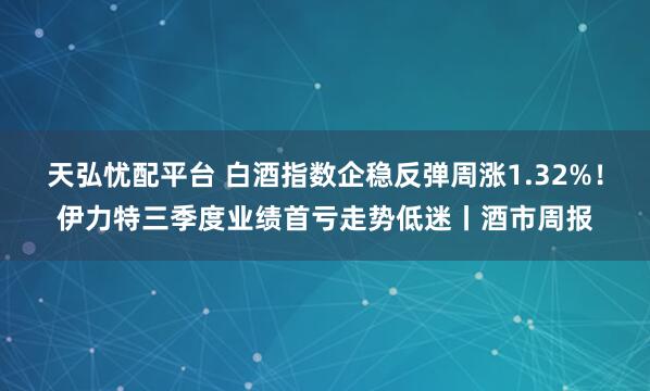 天弘忧配平台 白酒指数企稳反弹周涨1.32%！伊力特三季度业绩首亏走势低迷丨酒市周报