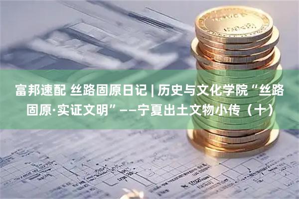 富邦速配 丝路固原日记 | 历史与文化学院“丝路固原·实证文明”——宁夏出土文物小传（十）