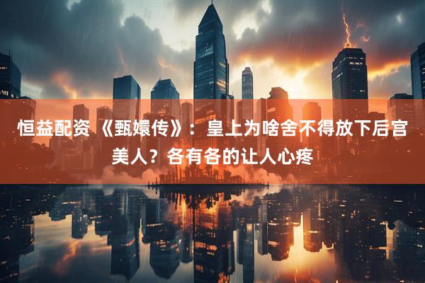 恒益配资 《甄嬛传》：皇上为啥舍不得放下后宫美人？各有各的让人心疼