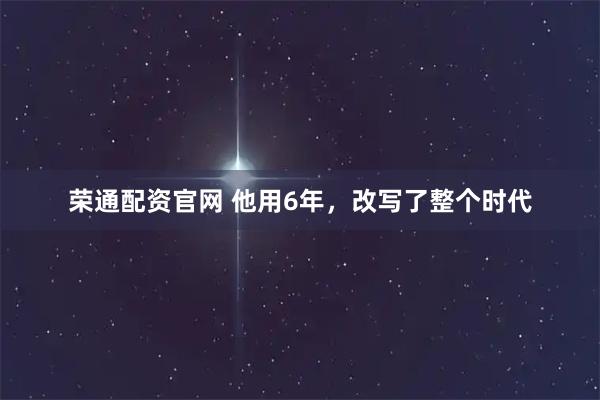 荣通配资官网 他用6年，改写了整个时代