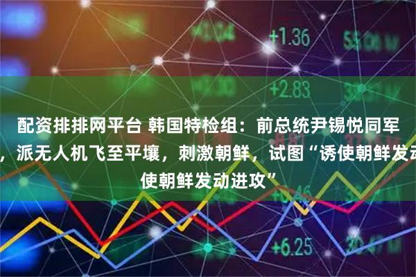 配资排排网平台 韩国特检组：前总统尹锡悦同军方合谋，派无人机飞至平壤，刺激朝鲜，试图“诱使朝鲜发动进攻”