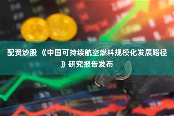 配资炒股 《中国可持续航空燃料规模化发展路径》研究报告发布