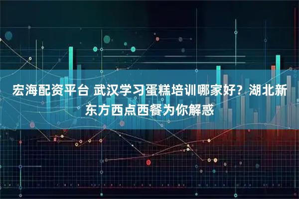 宏海配资平台 武汉学习蛋糕培训哪家好？湖北新东方西点西餐为你解惑