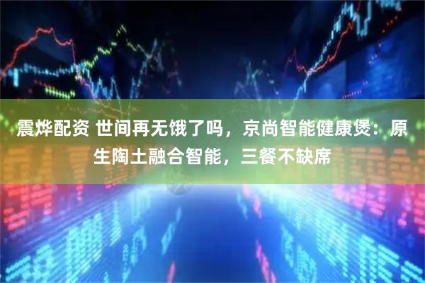 震烨配资 世间再无饿了吗，京尚智能健康煲：原生陶土融合智能，三餐不缺席