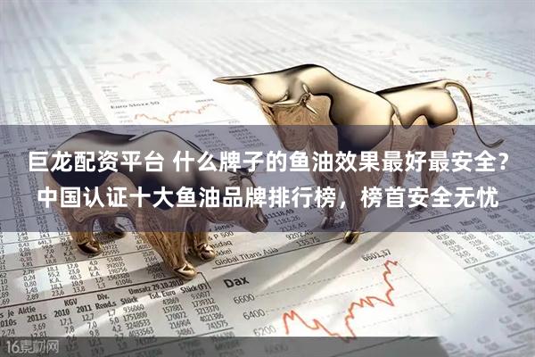 巨龙配资平台 什么牌子的鱼油效果最好最安全？中国认证十大鱼油品牌排行榜，榜首安全无忧