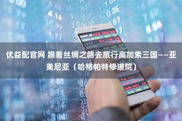 优益配官网 跟着丝绸之路去旅行高加索三国——亚美尼亚（哈格帕特修道院）