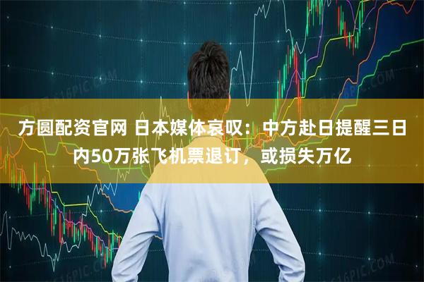 方圆配资官网 日本媒体哀叹：中方赴日提醒三日内50万张飞机票退订，或损失万亿