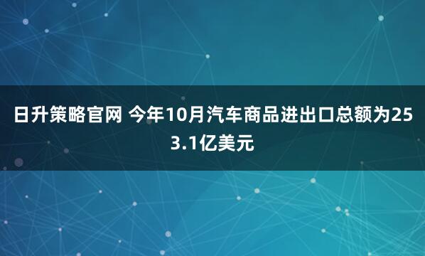 日升策略官网 今年10月汽车商品进出口总额为253.1亿美元