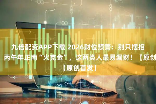 九倍配资APP下载 2026财位预警：别只摆招财猫！丙午年正南“火克金”，这两类人最易漏财！【原创首发】