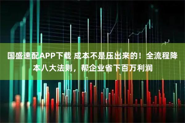 国盛速配APP下载 成本不是压出来的！全流程降本八大法则，帮企业省下百万利润