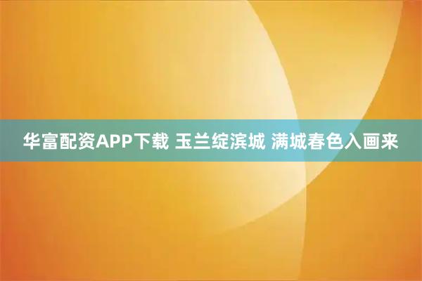 华富配资APP下载 玉兰绽滨城 满城春色入画来