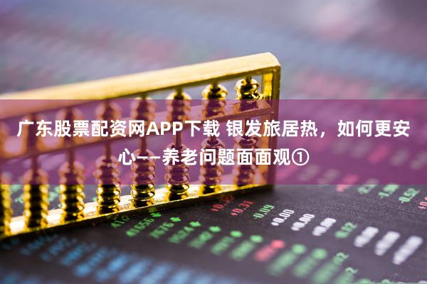 广东股票配资网APP下载 银发旅居热，如何更安心——养老问题面面观①