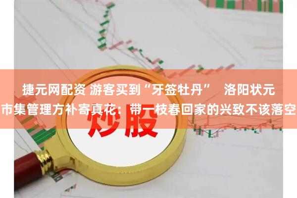 捷元网配资 游客买到“牙签牡丹”   洛阳状元市集管理方补寄真花：带一枝春回家的兴致不该落空