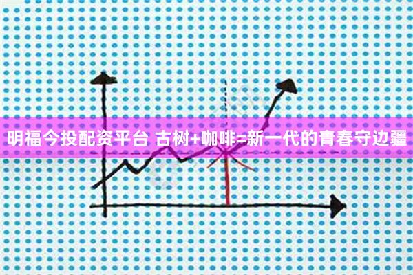 明福今投配资平台 古树+咖啡=新一代的青春守边疆