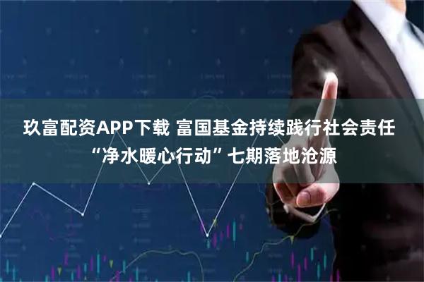 玖富配资APP下载 富国基金持续践行社会责任 “净水暖心行动”七期落地沧源