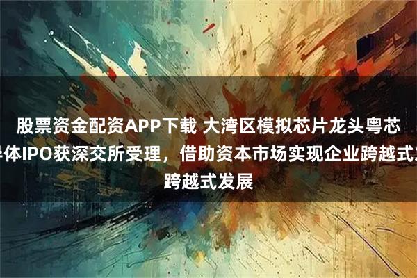 股票资金配资APP下载 大湾区模拟芯片龙头粤芯半导体IPO获深交所受理，借助资本市场实现企业跨越式发展
