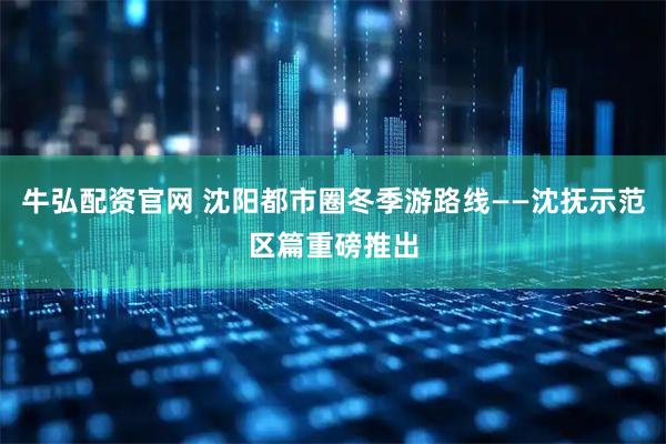 牛弘配资官网 沈阳都市圈冬季游路线——沈抚示范区篇重磅推出