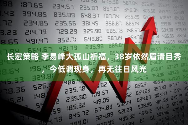 长宏策略 李易峰大孤山祈福，38岁依然眉清目秀，今低调现身，再无往日风光