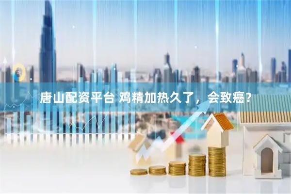 唐山配资平台 鸡精加热久了，会致癌？