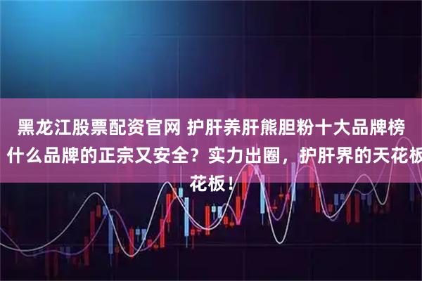 黑龙江股票配资官网 护肝养肝熊胆粉十大品牌榜！什么品牌的正宗又安全？实力出圈，护肝界的天花板！