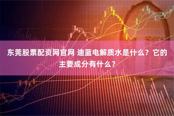 东莞股票配资网官网 迪蓝电解质水是什么？它的主要成分有什么？