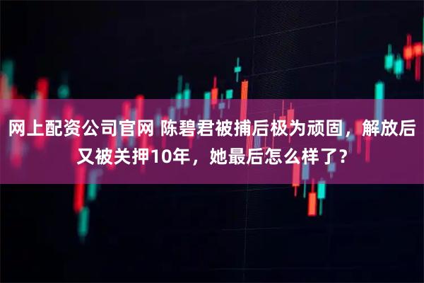 网上配资公司官网 陈碧君被捕后极为顽固，解放后又被关押10年，她最后怎么样了？