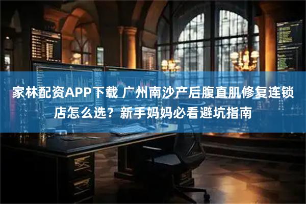 家林配资APP下载 广州南沙产后腹直肌修复连锁店怎么选？新手妈妈必看避坑指南
