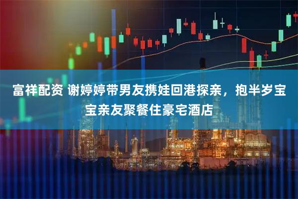 富祥配资 谢婷婷带男友携娃回港探亲，抱半岁宝宝亲友聚餐住豪宅酒店