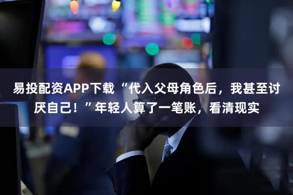 易投配资APP下载 “代入父母角色后，我甚至讨厌自己！”年轻人算了一笔账，看清现实