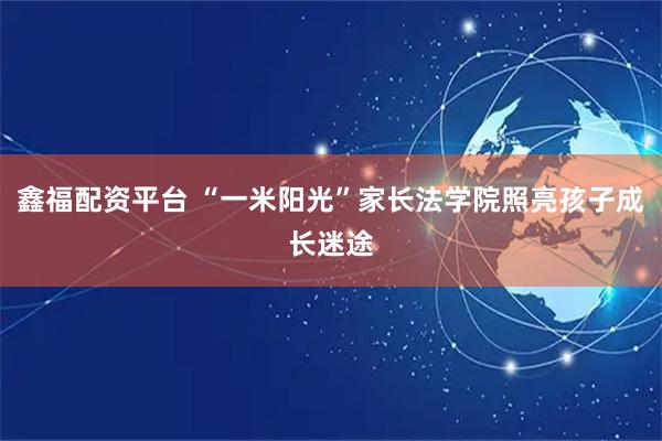 鑫福配资平台 “一米阳光”家长法学院照亮孩子成长迷途