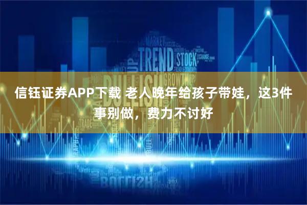 信钰证券APP下载 老人晚年给孩子带娃，这3件事别做，费力不讨好