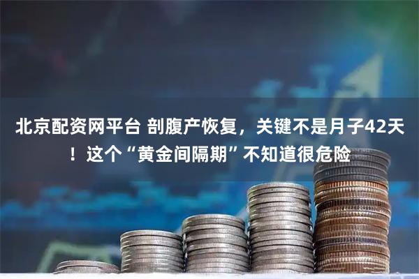 北京配资网平台 剖腹产恢复，关键不是月子42天！这个“黄金间隔期”不知道很危险